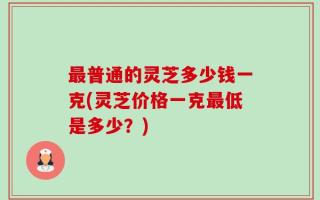 最普通的灵芝多少钱一克(灵芝价格一克最低是多少？)
