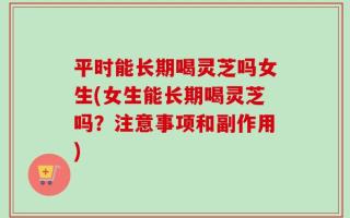 平时能长期喝灵芝吗女生(女生能长期喝灵芝吗？注意事项和副作用)