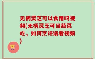 无柄灵芝可以食用吗视频(无柄灵芝可当蔬菜吃，如何烹饪请看视频)