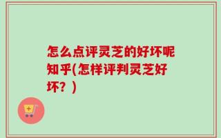 怎么点评灵芝的好坏呢知乎(怎样评判灵芝好坏？)