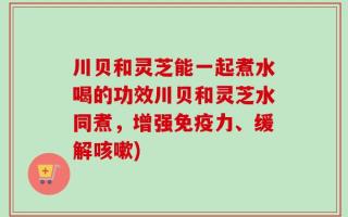 川贝和灵芝能一起煮水喝的功效川贝和灵芝水同煮，增强免疫力、缓解咳嗽)