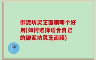 御泥坊灵芝面膜哪个好用(如何选择适合自己的御泥坊灵芝面膜)