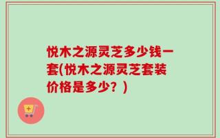 悦木之源灵芝多少钱一套(悦木之源灵芝套装价格是多少？)