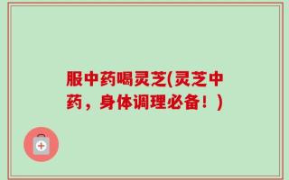 服中药喝灵芝(灵芝中药，身体调理必备！)