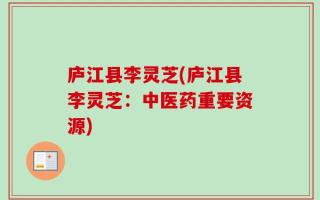 庐江县李灵芝(庐江县李灵芝：中医药重要资源)