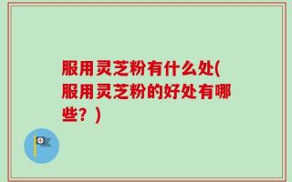 服用灵芝粉有什么处(服用灵芝粉的好处有哪些？)