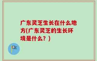 广东灵芝生长在什么地方(广东灵芝的生长环境是什么？)