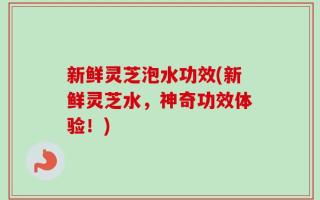 新鲜灵芝泡水功效(新鲜灵芝水，神奇功效体验！)