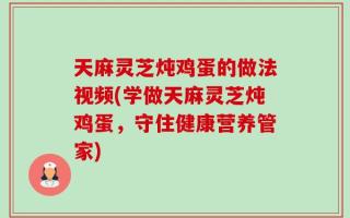 天麻灵芝炖鸡蛋的做法视频(学做天麻灵芝炖鸡蛋，守住健康营养管家)