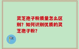 灵芝孢子粉质量怎么区别？如何识别优质的灵芝孢子粉？