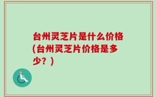 台州灵芝片是什么价格(台州灵芝片价格是多少？)