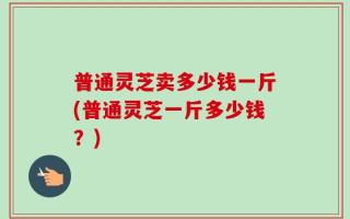 普通灵芝卖多少钱一斤(普通灵芝一斤多少钱？)