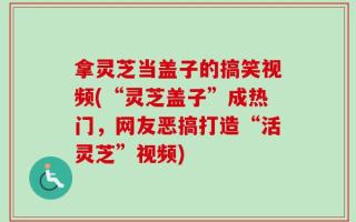 拿灵芝当盖子的搞笑视频(“灵芝盖子”成热门，网友恶搞打造“活灵芝”视频)