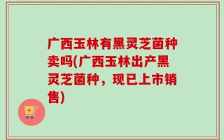 广西玉林有黑灵芝菌种卖吗(广西玉林出产黑灵芝菌种，现已上市销售)