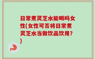日常煮灵芝水能喝吗女性(女性可否将日常煮灵芝水当做饮品饮用？)