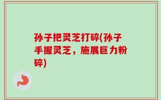 孙子把灵芝打碎(孙子手握灵芝，施展巨力粉碎)