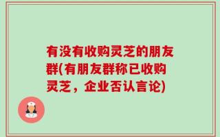 有没有收购灵芝的朋友群(有朋友群称已收购灵芝，企业否认言论)