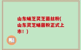 山东蛹芝灵芝菌丝粉(山东灵芝蛹菌粉正式上市！)