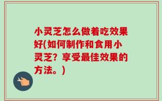小灵芝怎么做着吃效果好(如何制作和食用小灵芝？享受最佳效果的方法。)