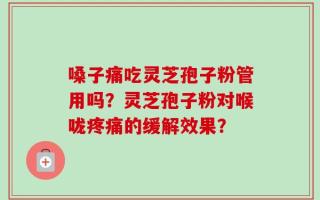 嗓子痛吃灵芝孢子粉管用吗？灵芝孢子粉对喉咙疼痛的缓解效果？
