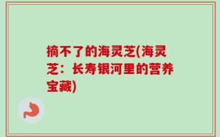 摘不了的海灵芝(海灵芝：长寿银河里的营养宝藏)