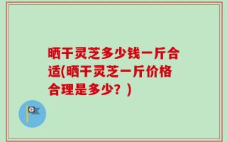 晒干灵芝多少钱一斤合适(晒干灵芝一斤价格合理是多少？)