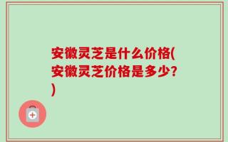 安徽灵芝是什么价格(安徽灵芝价格是多少？)