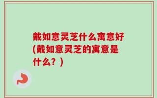 戴如意灵芝什么寓意好(戴如意灵芝的寓意是什么？)