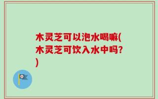 木灵芝可以泡水喝嘛(木灵芝可饮入水中吗？)