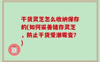 干货灵芝怎么收纳保存的(如何妥善储存灵芝，防止干货受潮霉变？)