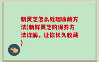 新灵芝怎么处理收藏方法(新鲜灵芝的保养方法详解，让你长久收藏)