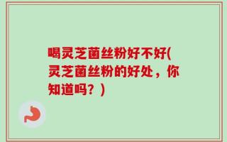 喝灵芝菌丝粉好不好(灵芝菌丝粉的好处，你知道吗？)
