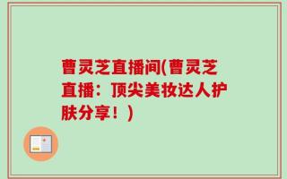 曹灵芝直播间(曹灵芝直播：顶尖美妆达人护肤分享！)