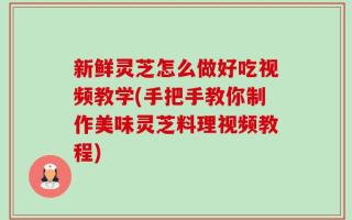新鲜灵芝怎么做好吃视频教学(手把手教你制作美味灵芝料理视频教程)