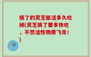 摘了的灵芝能活多久吃掉(灵芝摘了要多快吃，不然活性物质飞走！)