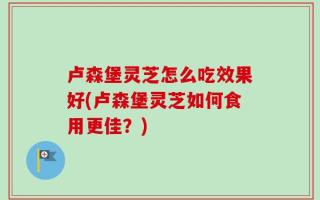 卢森堡灵芝怎么吃效果好(卢森堡灵芝如何食用更佳？)