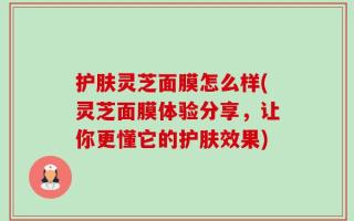 护肤灵芝面膜怎么样(灵芝面膜体验分享，让你更懂它的护肤效果)