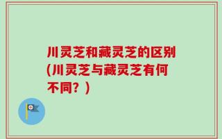 川灵芝和藏灵芝的区别(川灵芝与藏灵芝有何不同？)