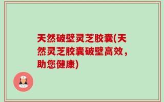 天然破壁灵芝胶囊(天然灵芝胶囊破壁高效，助您健康)