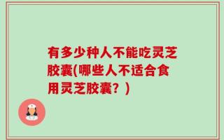 有多少种人不能吃灵芝胶囊(哪些人不适合食用灵芝胶囊？)