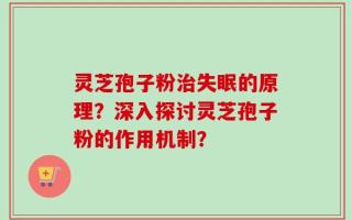 灵芝孢子粉治失眠的原理？深入探讨灵芝孢子粉的作用机制？