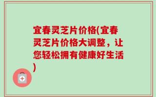 宜春灵芝片价格(宜春灵芝片价格大调整，让您轻松拥有健康好生活)