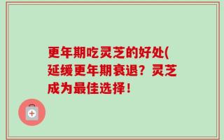 更年期吃灵芝的好处(延缓更年期衰退？灵芝成为最佳选择！