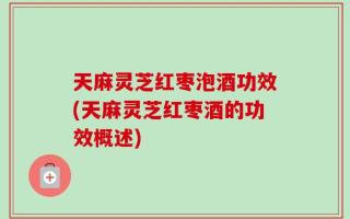 天麻灵芝红枣泡酒功效(天麻灵芝红枣酒的功效概述)