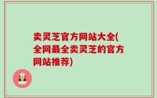 卖灵芝官方网站大全(全网最全卖灵芝的官方网站推荐)