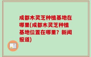 成都木灵芝种植基地在哪里(成都木灵芝种植基地位置在哪里？新闻报道)