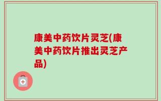 康美中药饮片灵芝(康美中药饮片推出灵芝产品)