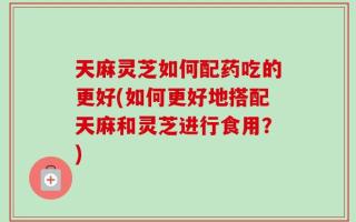 天麻灵芝如何配药吃的更好(如何更好地搭配天麻和灵芝进行食用？)