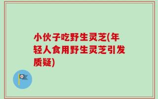 小伙子吃野生灵芝(年轻人食用野生灵芝引发质疑)