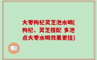 大枣枸杞灵芝泡水喝(枸杞、灵芝搭配 多泡点大枣水喝效果更佳)